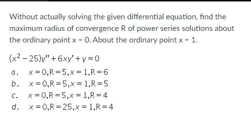 Without actually solving the given differential equation, find the
maximum radius of convergence R of power series solutions about
the ordinary point x = 0. About the ordinary point x = 1.
(x²-25)y" +6xy' + y = 0
a.
x = 0, R = 5,x=1,R=6
b.
x=0,R=5,x= 1,R=5
C.
c. x = 0,R=5,x= 1, R=4
d.
x = 0,R=25,x= 1, R = 4