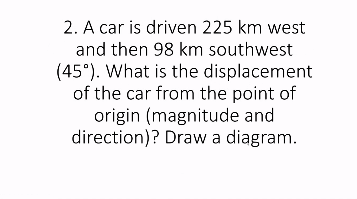 2. A car is driven 225 km west
and then 98 km southwest
(45°). What is the displacement
of the car from the point of
origin (magnitude and
direction)? Draw a diagram.
