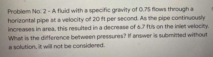 Problem No. 2 - A fluid with a specific gravity of 0.75 flows through a
horizontal pipe at a velocity of 20 ft per second. As the pipe continuously
increases in area, this resulted in a decrease of 6.7 ft/s on the inlet velocity.
What is the difference between pressures? If answer is submitted without
a solution, it will not be considered.
