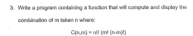 3. Write a program containing a function that will compute and display the
combination of m taken n where:
C(n,m) = n!/ (m! (n-m)!)

