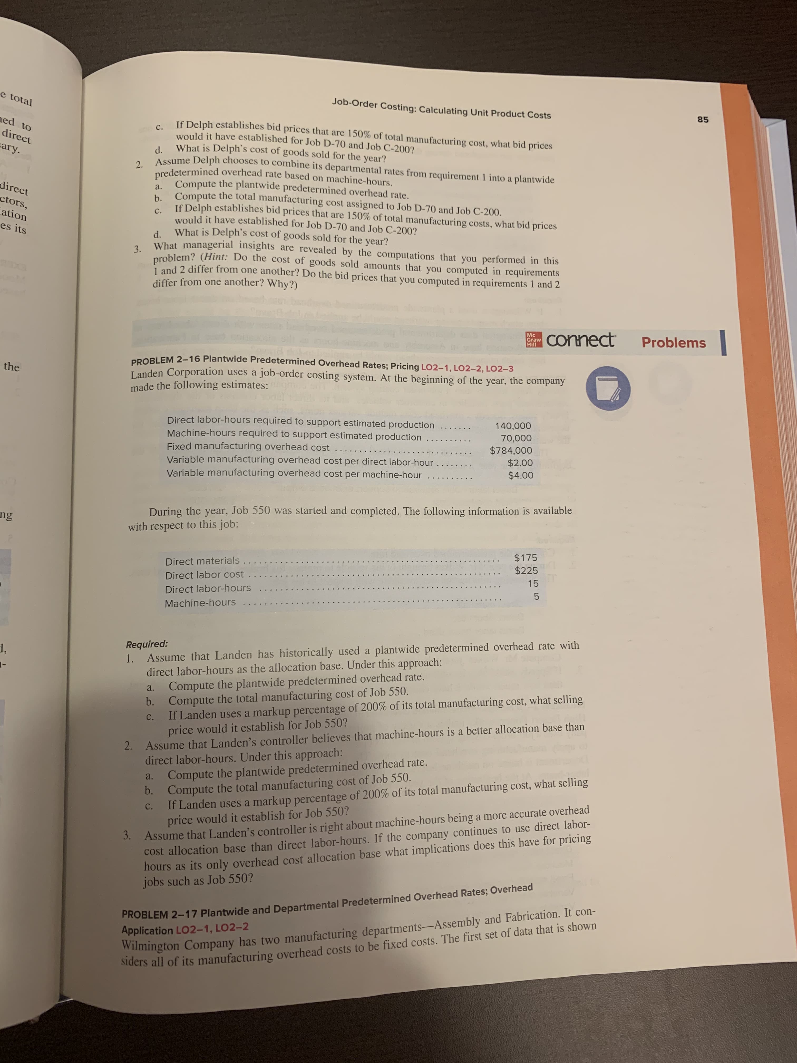 PROBLEM 2-16 Plantwide Predetermined Overhead Rates; Pricing LO2-1, LO2–2, LO2-3
Landen Corporation uses a job-order costing system. At the beginning of the year, the company
made the following estimates:
Direct labor-hours required to support estimated production
Machine-hours required to support estimated production
Fixed manufacturing overhead cost ...
Variable manufacturing overhead cost per direct labor-hour
Variable manufacturing overhead cost per machine-hour
140,000
70,000
$784,000
$2.00
$4.00
During the year, Job 550 was started and completed. The following information is available
with respect to this job:
Direct materials....
Direct labor cost..
$175
$225
Direct labor-hours
15
Machine-hours
Required:
1. Assume that Landen has historically used a plantwide predetermined overhead rate with
direct labor-hours as the allocation base. Under this approach:
Compute the plantwide predetermined overhead rate.
b. Compute the total manufacturing cost of Job 550.
If Landen uses a markup percentage of 200% of its total manufacturing cost, what selling
price would it establish for Job 550?
a.
с.
2. Assume that Landen's controller believes that machine-hours is a better allocation base than
direct labor-hours. Under this approach:
Compute the plantwide predetermined overhead rate.
b. Compute the total manufacturing cost of Job 550.
If Landen uses a markup percentage of 200% of its total manufacturing cost, what selling
price would it establish for Job 550?
Assume that Landen's controller is right about machine-hours being a more accurate overhead
cost allocation base than direct labor-hours. If the company continues to use direct labor-
hours as its only overhead cost allocation base what implications does this have for pricing
jobs such as Job 550?
a.
с.
ulhond Pates: Overhead
3.
