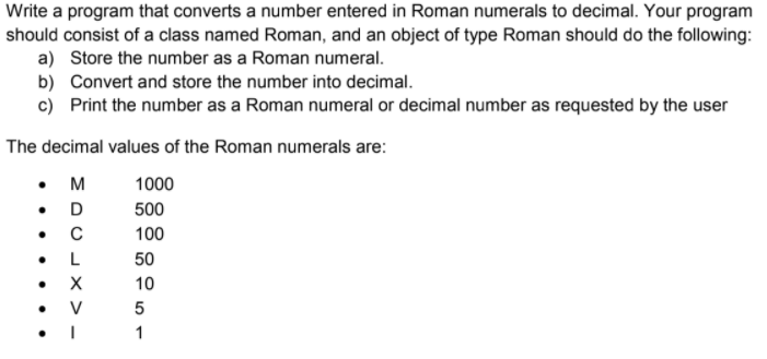 Write a program that converts a number entered in Roman numerals to decimal. Your program
should consist of a class named Roman, and an object of type Roman should do the following:
a) Store the number as a Roman numeral.
b) Convert and store the number into decimal.
c) Print the number as a Roman numeral or decimal number as requested by the user
The decimal values of the Roman numerals are:
• M
• D
1000
500
100
L
50
10
1
X > -
