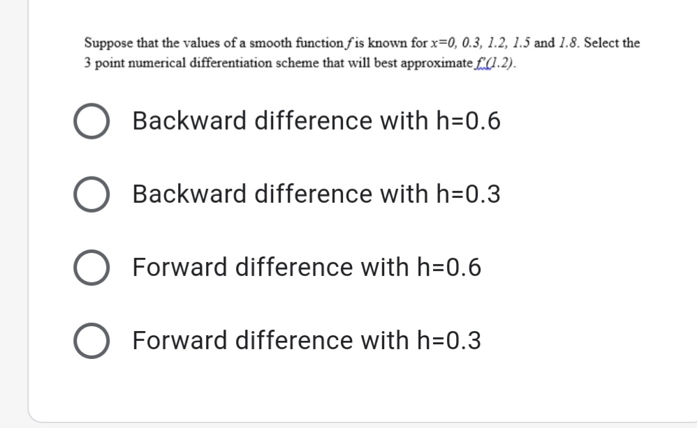 Suppose that the values of a smooth function f is known for x=0, 0.3, 1.2, 1.5 and 1.8. Select the
3 point numerical differentiation scheme that will best approximate £(1.2).
Backward difference with h=0.6
Backward difference with h=0.3
Forward difference with h=0.6
O Forward difference with h=0.3
