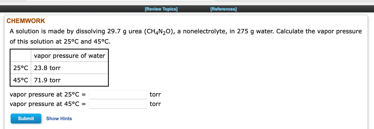 [Review Topics]
[References]
CHEMWORK
A solution is made by dissolving 29.7 g urea (CH4N20), a nonelectrolyte, in 275 g water. Calculate the vapor pressure
of this solution at 25°C and 45°C.
vapor pressure of water
25°C 23.8 torr
45°C 71.9 torr
vapor pressure at 25°C =
torr
vapor pressure at 45°C =
torr
Submit
Show Hints
