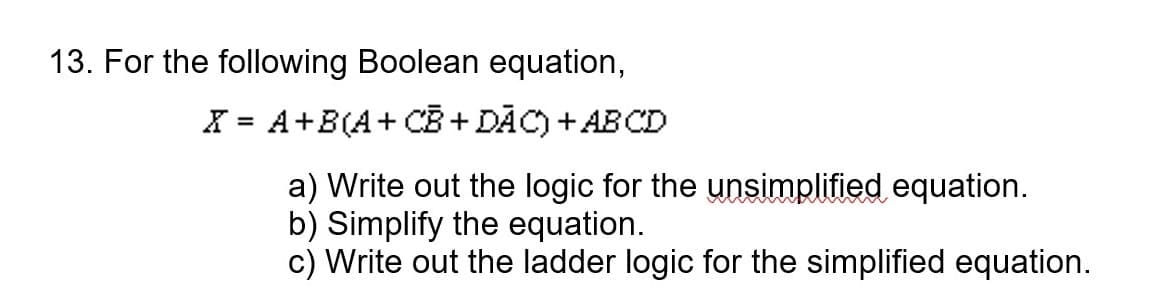 13. For the following Boolean equation,
X = A+B(A+ CB + DĀC) + AB CD
%3D
a) Write out the logic for the unsimplified equation.
b) Simplify the equation.
c) Write out the ladder logic for the simplified equation.
