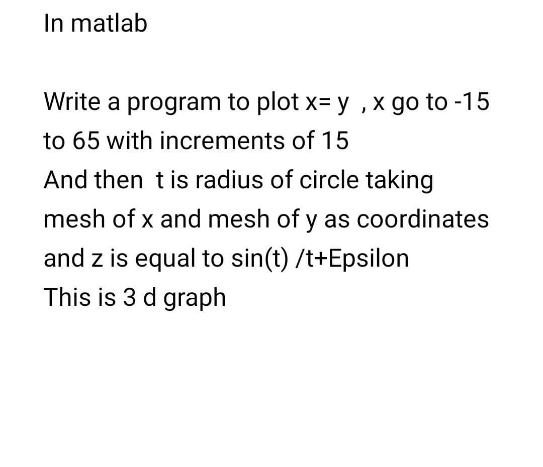 In matlab
Write a program to plot x= y ,x go to -15
to 65 with increments of 15
And then tis radius of circle taking
mesh of x and mesh of y as coordinates
and z is equal to sin(t) /t+Epsilon
This is 3 d graph
