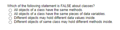 Which of the following statement is FALSE about classes?
All objects of a class have the same methods.
All objects of a class have the same pieces of data variables.
Different objects may hold different data values inside.
Different objects of same class may hold different methods inside.
