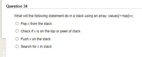 Question 34
What will the following statement do in a stack using an array: values[++top]=x;
O Pop x from the stack
Check if x is on the top or peek of stack
Push x on the stack
Search for x in stack
