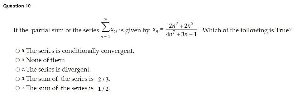 Quèstion 10
If the partial sum of the series Zan is given by Sn =
2n7
+ 2n2
Which of the following is True?
n = 1
4n' + 3n +1
O a. The series is conditionally convergent.
O b. None of them
O. The series is divergent.
O d. The sum of the series is 2/3.
O e. The sum of the series is 1/2.
