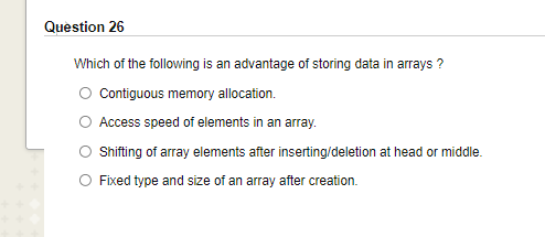 Question 26
Which of the following is an advantage of storing data in arrays ?
Contiguous memory allocation.
O Access speed of elements in an array.
Shifting of array elements after inserting/deletion at head or middle.
O Fixed type and size of an array after creation.
