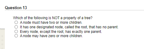 Question 13
Which of the following is NOT a property of a tree?
A node must have two or more children.
It has one designated node, called the root, that has no parent.
Every node, except the root, has exactly one parent.
A node may have zero or more children.
