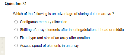 Question 31
Which of the following is an advantage of storing data in arrays ?
Contiguous memory allocation.
Shifting of array elements after inserting/deletion at head or middle.
O Fixed type and size of an array after creation.
O Access speed of elements in an array.
