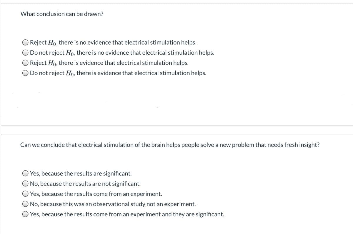 What conclusion can be drawn?
Reject Ho, there is no evidence that electrical stimulation helps.
O Do not reject Ho, there is no evidence that electrical stimulation helps.
O Reject Ho, there is evidence that electrical stimulation helps.
Do not reject H9, there is evidence that electrical stimulation helps.
Can we conclude that electrical stimulation of the brain helps people solve a new problem that needs fresh insight?
Yes, because the results are significant.
O No, because the results are not significant.
Yes, because the results come from an experiment.
No, because this was an observational study not an experiment.
O Yes, because the results come from an experiment and they are significant.
