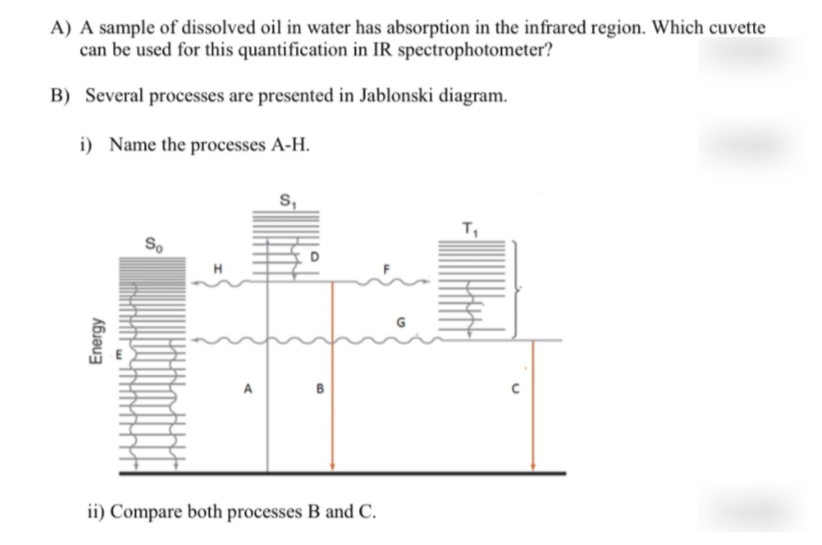 A) A sample of dissolved oil in water has absorption in the infrared region. Which cuvette
can be used for this quantification in IR spectrophotometer?
B) Several processes are presented in Jablonski diagram.
i) Name the processes A-H.
S,
т,
So
B
ii) Compare both processes B and C.
Energy
