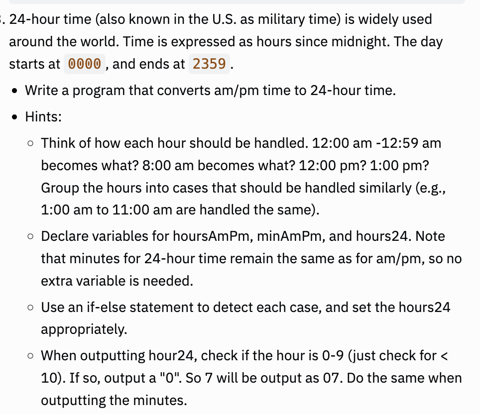 . 24-hour time (also known in the U.S. as military time) is widely used
around the world. Time is expressed as hours since midnight. The day
starts at 0000, and ends at 2359.
• Write a program that converts am/pm time to 24-hour time.
• Hints:
o Think of how each hour should be handled. 12:00 am -12:59 am
becomes what? 8:00 am becomes what? 12:00 pm? 1:00 pm?
Group the hours into cases that should be handled similarly (e.g.,
1:00 am to 11:00 am are handled the same).
o Declare variables for hoursAmPm, minAmPm, and hours24. Note
that minutes for 24-hour time remain the same as for am/pm, so no
extra variable is needed.
o Use an if-else statement to detect each case, and set the hours24
appropriately.
o When outputting hour24, check if the hour is 0-9 (just check for <
10). If so, output a "0". So 7 will be output as 07. Do the same when
outputting the minutes.