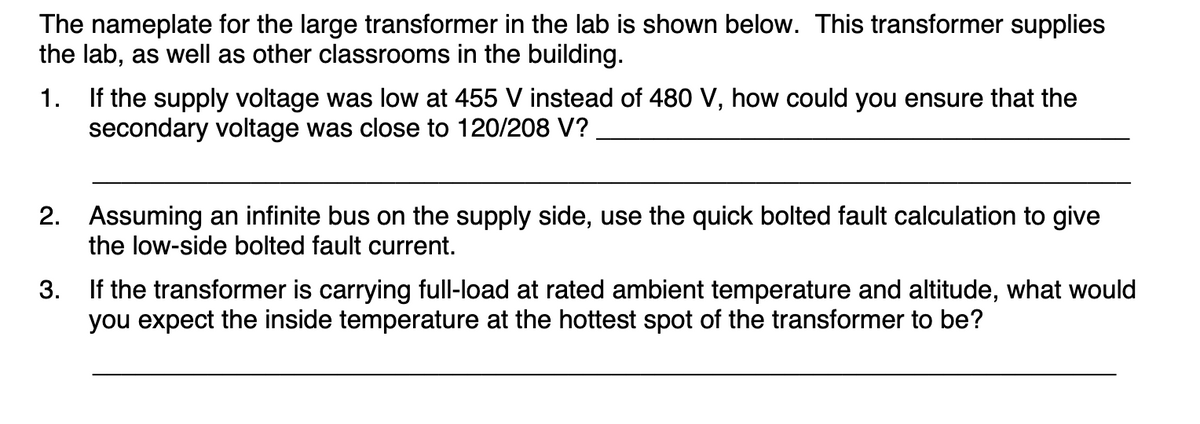 The nameplate for the large transformer in the lab is shown below. This transformer supplies
the lab, as well as other classrooms in the building.
1. If the supply voltage was low at 455 V instead of 480 V, how could you ensure that the
secondary voltage was close to 120/208 V?
2.
Assuming an infinite bus on the supply side, use the quick bolted fault calculation to give
the low-side bolted fault current.
3.
If the transformer is carrying full-load at rated ambient temperature and altitude, what would
you expect the inside temperature at the hottest spot of the transformer to be?