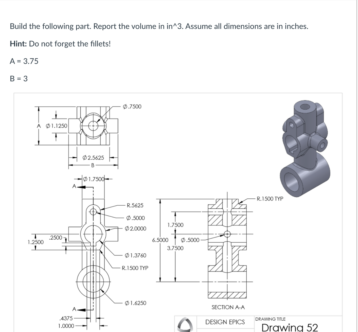 Build the following part. Report the volume in in^3. Assume all dimensions are in inches.
Hint: Do not forget the fillets!
A = 3.75
B = 3
Α Φ1.1250
T
1.2500
.2500
A.
A
.4375
1.0000
02.5625
B
01.7500
0.7500
R.5625
Ø.5000
Ø2.0000
01.3760
R.1500 TYP
Ø1.6250
1.7500
6.5000
0.5000
3.7500
SECTION A-A
DESIGN EPICS
- R. 1500 TYP
DRAWING TITLE
Drawing 52