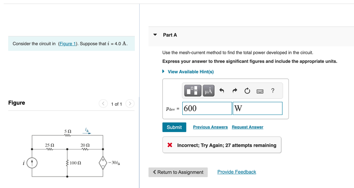 Consider the circuit in (Figure 1). Suppose that i = 4.0 A.
Figure
i
25 Ω
5Ω
m
100 Ω
20 Ω
1 of 1
-30iA
Part A
Use the mesh-current method to find the total power developed in the circuit.
Express your answer to three significant figures and include the appropriate units.
► View Available Hint(s)
Pdev =
Submit
600
HÅ
W
Previous Answers Request Answer
< Return to Assignment
X Incorrect; Try Again; 27 attempts remaining
?
Provide Feedback