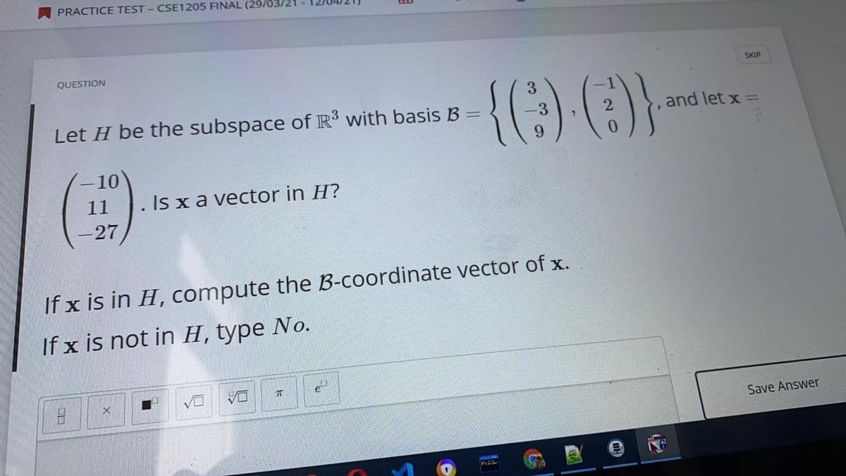 PRACTICE TEST - CSE1205 FINAL (29/03/21
QUESTION
SKIP
{() ()}
3
Let H be the subspace of R' with basis B =
-3
and let x
10
11
Is x a vector in H?
-27
If x is in H, compute the B-coordinate vector of x.
If x is not in H, type No.
e
Save Answer
