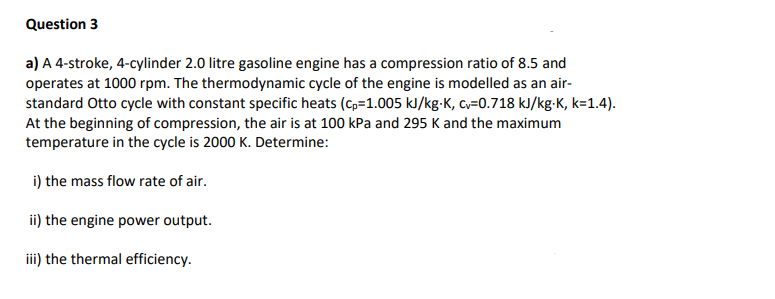 Question 3
a) A 4-stroke, 4-cylinder 2.0 litre gasoline engine has a compression ratio of 8.5 and
operates at 1000 rpm. The thermodynamic cycle of the engine is modelled as an air-
standard Otto cycle with constant specific heats (cp=1.005 kJ/kg-K, cv=0.718 kJ/kg-K, k=1.4).
At the beginning of compression, the air is at 100 kPa and 295 K and the maximum
temperature in the cycle is 2000 K. Determine:
i) the mass flow rate of air.
ii) the engine power output.
iii) the thermal efficiency.
