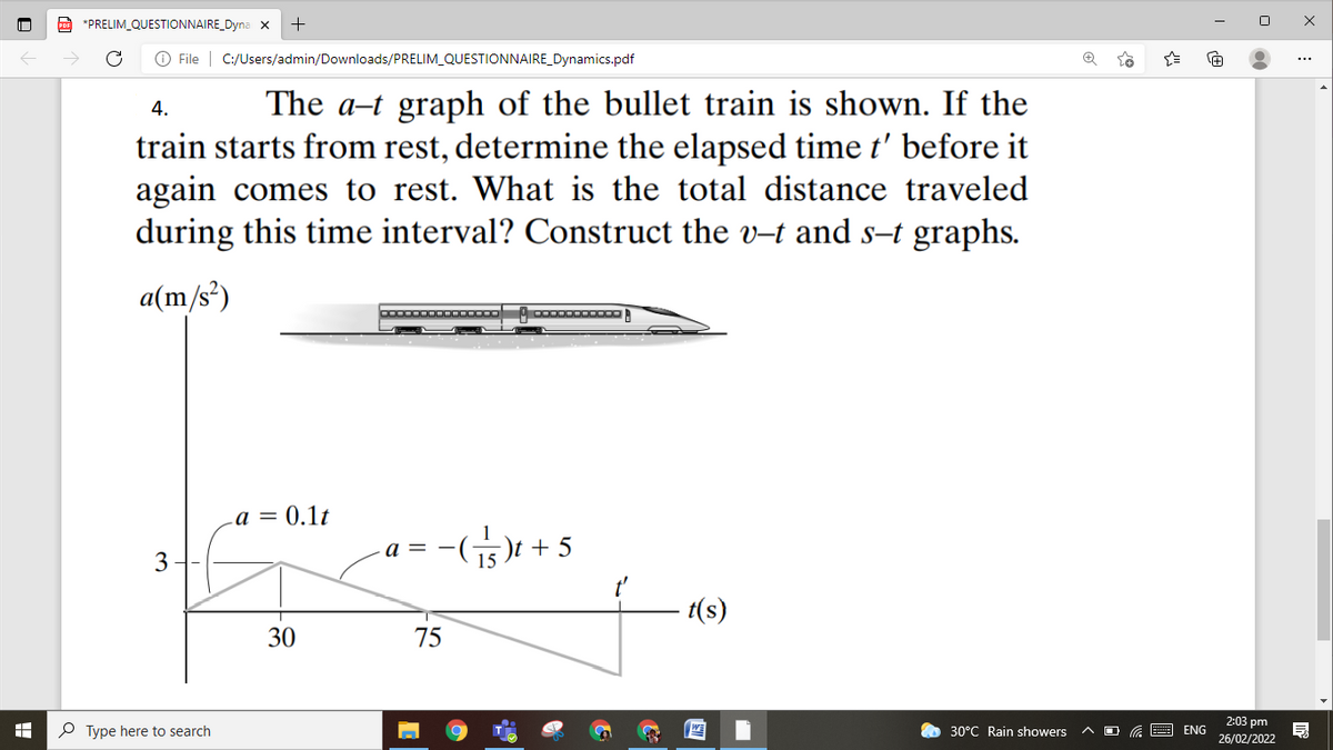 A *PRELIM_QUESTIONNAIRE_Dyna x
O File | C:/Users/admin/Downloads/PRELIM_QUESTIONNAIRE_Dynamics.pdf
...
The a-t graph of the bullet train is shown. If the
train starts from rest, determine the elapsed time t' before it
again comes to rest. What is the total distance traveled
during this time interval? Construct the v-t and s-t graphs.
4.
a(m/s²)
a = 0.1t
-G5)t + 5
a =
3
t(s)
30
75
2:03 pm
P Type here to search
30°C Rain showers
ENG
26/02/2022
