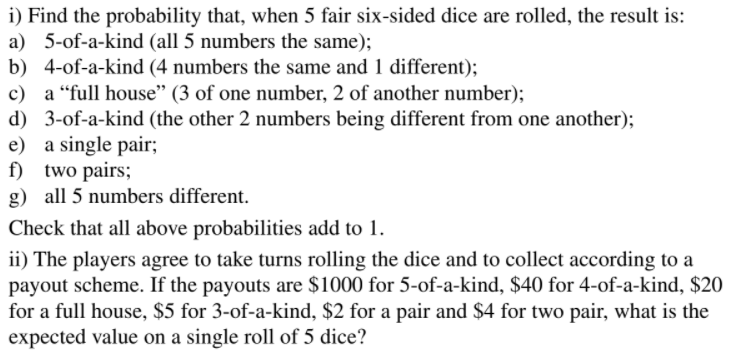i) Find the probability that, when 5 fair six-sided dice are rolled, the result is:
a) 5-of-a-kind (all 5 numbers the same);
b) 4-of-a-kind (4 numbers the same and 1 different);
c) a "full house" (3 of one number, 2 of another number);
d) 3-of-a-kind (the other 2 numbers being different from one another);
e) a single pair;
f) two pairs;
g) all 5 numbers different.
Check that all above probabilities add to 1.
ii) The players agree to take turns rolling the dice and to collect according to a
payout scheme. If the payouts are $1000 for 5-of-a-kind, $40 for 4-of-a-kind, $20
for a full house, $5 for 3-of-a-kind, $2 for a pair and $4 for two pair, what is the
expected value on a single roll of 5 dice?
