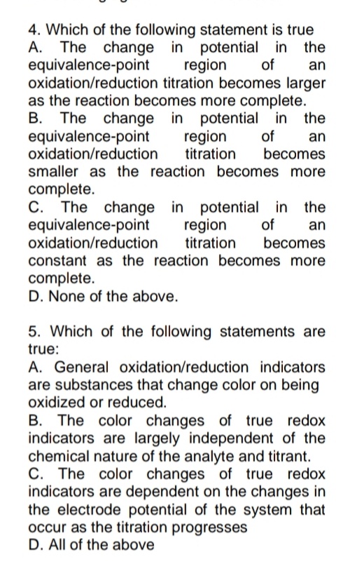 4. Which of the following statement is true
A. The change the
in potential in
equivalence-point
region
of
an
oxidation/reduction titration becomes larger
as the reaction becomes more complete.
the
in potential in
B. The change
equivalence-point
oxidation/reduction
region
titration
of
an
becomes
smaller as the reaction becomes more
complete.
C. The change in potential in
equivalence-point
oxidation/reduction
constant as the reaction becomes more
the
of
region
titration
an
becomes
complete.
D. None of the above.
5. Which of the following statements are
true:
A. General oxidation/reduction indicators
are substances that change color on being
oxidized or reduced.
B. The color changes of true redox
indicators are largely independent of the
chemical nature of the analyte and titrant.
C. The color changes of true redox
indicators are dependent on the changes in
the electrode potential of the system that
occur as the titration progresses
D. All of the above
