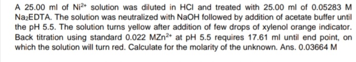 A 25.00 ml of Ni2* solution was diluted in HCI and treated with 25.00 ml of 0.05283 M
NazEDTA. The solution was neutralized with NaOH followed by addition of acetate buffer until
the pH 5.5. The solution turns yellow after addition of few drops of xylenol orange indicator.
Back titration using standard 0.022 MZn2* at pH 5.5 requires 17.61 ml until end point, on
which the solution will turn red. Calculate for the molarity of the unknown. Ans. 0.03664 M
