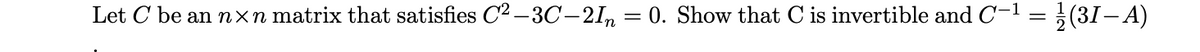 Let C be an nxn matrix that satisfies C2 –3C-21, = 0. Show that C is invertible and C-1 = }(31– A)
%3D
