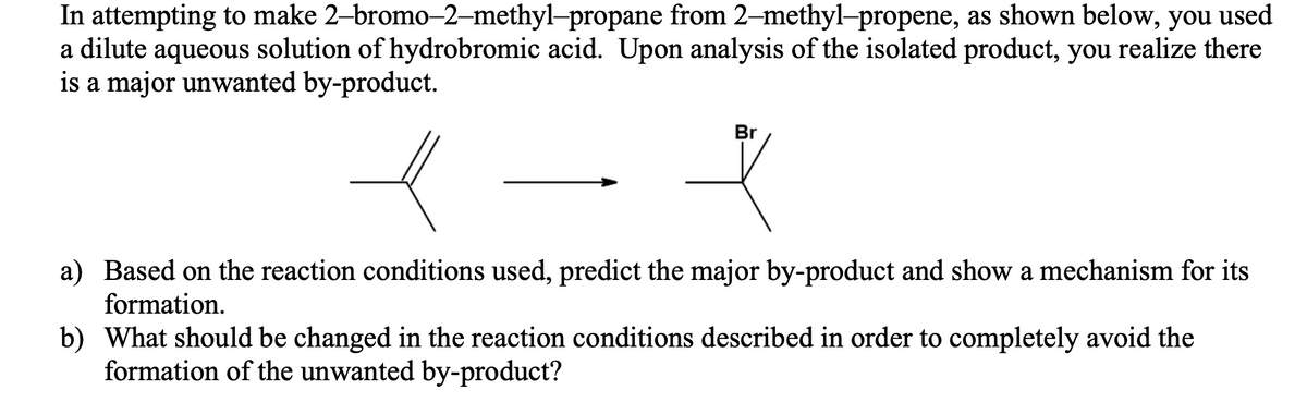 In attempting to make 2-bromo-2-methyl-propane from 2-methyl-propene, as shown below, you used
a dilute aqueous solution of hydrobromic acid. Upon analysis of the isolated product, you realize there
is a major unwanted by-product.
Br
a) Based on the reaction conditions used, predict the major by-product and show a mechanism for its
formation.
b) What should be changed in the reaction conditions described in order to completely avoid the
formation of the unwanted by-product?
