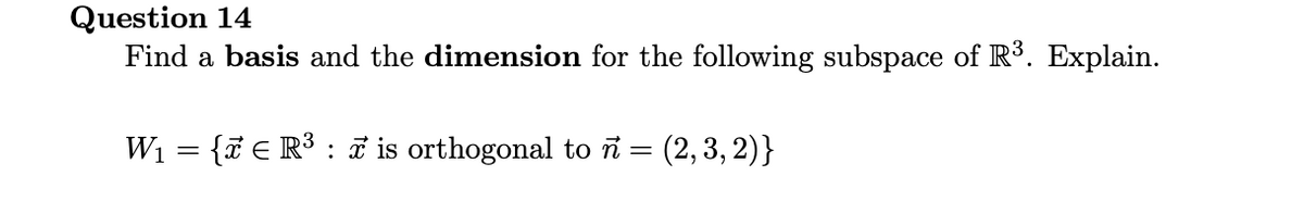 Question 14
Find a basis and the dimension for the following subspace of R³. Explain.
W1 = {7 € R³ : i is orthogonal to i = (2,3, 2)}
