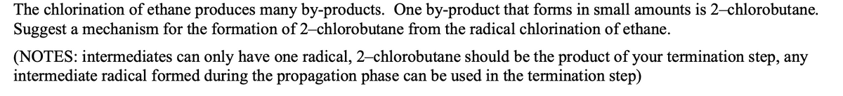 The chlorination of ethane produces many by-products. One by-product that forms in small amounts is 2-chlorobutane.
Suggest a mechanism for the formation of 2-chlorobutane from the radical chlorination of ethane.
(NOTES: intermediates can only have one radical, 2-chlorobutane should be the product of your termination step, any
intermediate radical formed during the propagation phase can be used in the termination step)
