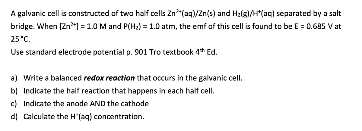 A galvanic cell is constructed of two half cells Zn2*(aq)/Zn(s) and H2(g)/H*(aq) separated by a salt
bridge. When [Zn2*] = 1.0 M and P(H2) = 1.0 atm, the emf of this cell is found to be E = 0.685 V at
%3D
25 °C.
Use standard electrode potential p. 901 Tro textbook 4th Ed.
a) Write a balanced redox reaction that occurs in the galvanic cell.
b) Indicate the half reaction that happens in each half cell.
c) Indicate the anode AND the cathode
d) Calculate the H*(aq) concentration.
