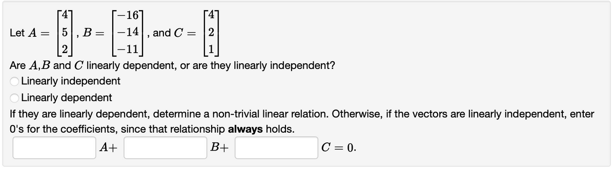 --16]
-14|, and C
4]
[47
5, B:
[2]
Let A
2
-11
Are A,B and C linearly dependent, or are they linearly independent?
O Linearly independent
O Linearly dependent
If they are linearly dependent, determine a non-trivial linear relation. Otherwise, if the vectors are linearly independent, enter
O's for the coefficients, since that relationship always holds.
A+
B+
C = 0.
