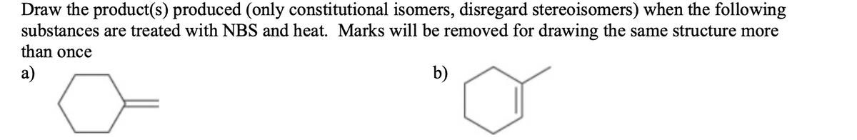 Draw the product(s) produced (only constitutional isomers, disregard stereoisomers) when the following
substances are treated with NBS and heat. Marks will be removed for drawing the same structure more
than once
a)
b)
