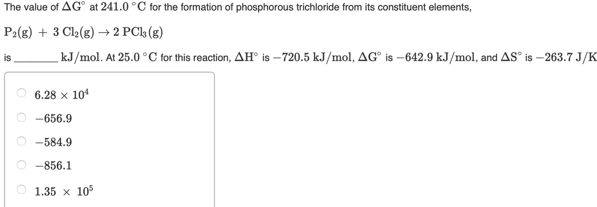 The value of AG° at 241.0 °C for the formation of phosphorous trichloride from its constituent elements,
P2(g) + 3 Cl2(g) → 2 PCl3 (g)
is
kJ/mol. At 25.0 °C for this reaction, AH° is – 720.5 kJ/mol, AG° is –642.9 kJ/mol, and AS° is – 263.7 J/K
6.28 x 104
-656.9
-584.9
-856.1
1.35 x 105
