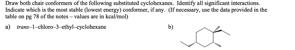 Draw both chair conformers of the following substituted cyclohexanes. Identify all significant interactions.
Indicate which is the most stable (lowest energy) conformer, if any. (If necessary, use the data provided in the
table on pg 78 of the notes – values are in kcal/mol)
a) trans-1-chloro–3-ethyl-cyclohexane
b)
