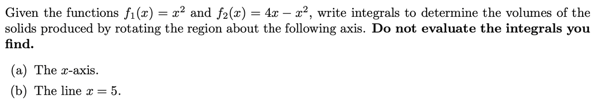 Given the functions fi(x) = x² and f2(x) = 4x – x², write integrals to determine the volumes of the
solids produced by rotating the region about the following axis. Do not evaluate the integrals you
%3|
find.
(a) The x-axis.
(b) The line x =
= 5.
