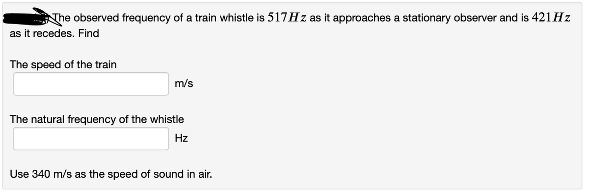 The observed frequency of a train whistle is 517HZ as it approaches a stationary observer and is 421 Hz
as it recedes. Find
The speed of the train
m/s
The natural frequency of the whistle
Hz
Use 340 m/s as the speed of sound in air.
