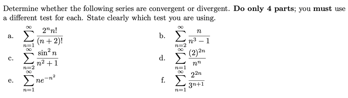 Determine whether the following series are convergent or divergent. Do only 4 parts; you must use
a different test for each. State clearly which test you are using.
2"n!
n
а.
b.
(n + 2)!
sin? n
n3
1
(2)2n
с.
d.
n2 + 1
n=
22n
f. E
е.
ne
3n+1
n=1
n=1
WIWPWI
