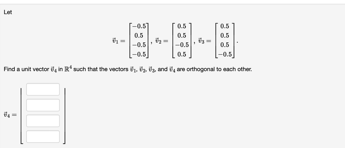 Let
--0.5]
0.5
0.5
0.5
0.5
v2 =
0.5
ชี1 =
v3 =
-0.5
-0.5
0.5
-0.5
0.5
-0.5
Find a unit vector đ4 in R4 such that the vectors v1, v2, 3, and ủ4 are orthogonal to each other.
||
