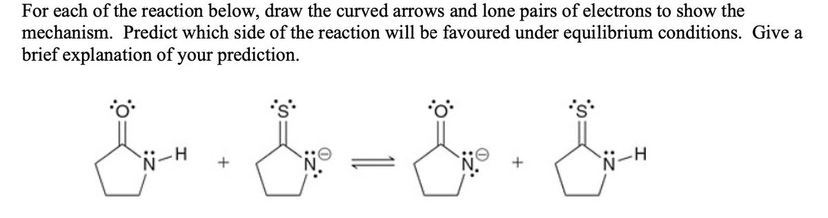 For each of the reaction below, draw the curved arrows and lone pairs of electrons to show the
mechanism. Predict which side of the reaction will be favoured under equilibrium conditions. Give a
brief explanation of your prediction.
NーH
