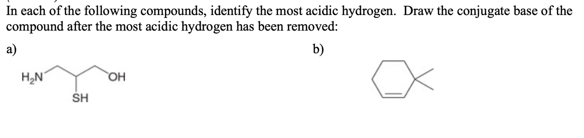In each of the following compounds, identify the most acidic hydrogen. Draw the conjugate base of the
compound after the most acidic hydrogen has been removed:
a)
b)
H,N
OH
SH
