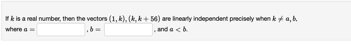If k is a real number, then the vectors (1, k), (k, k+ 56) are linearly independent precisely when k # a, b,
where a =
, 6 =
and a < b.
