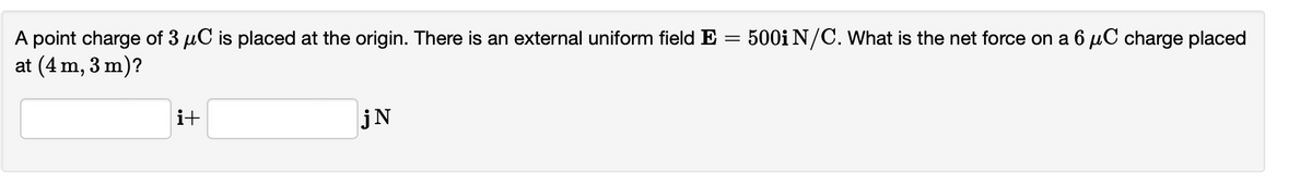 A point charge of 3 µC is placed at the origin. There is an external uniform field E = 500i N/C. What is the net force on a 6 µC charge placed
at (4 m, 3 m)?
i+
jN
