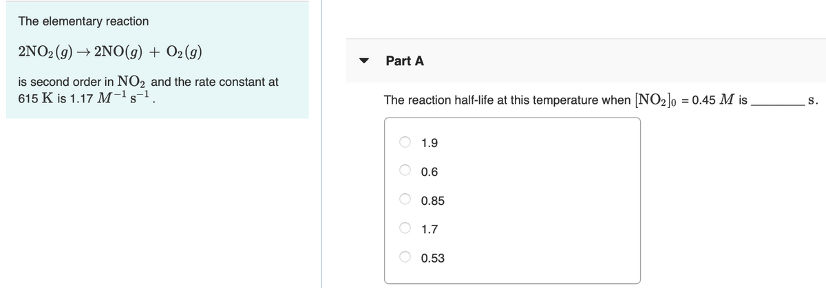 The elementary reaction
2NO2 (9) → 2NO(g) + O2 (9)
Part A
is second order in NO2 and the rate constant at
615 K is 1.17 M-1s-1.
The reaction half-life at this temperature when NO2]0 = 0.45 M is
%3D
S.
1.9
0.6
0.85
1.7
0.53
O O
O O
