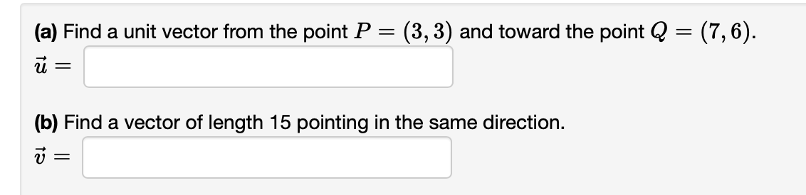(a) Find a unit vector from the point P = (3, 3) and toward the point Q = (7, 6).
i =
(b) Find a vector of length 15 pointing in the same direction.
