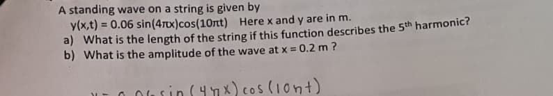 A standing wave on a string is given by
y(x,t) = 0.06 sin(4Tx)cos(10rt) Here x and y are in m.
a) What is the length of the string if this function describes the 5th harmonic?
b) What is the amplitude of the wave at x = 0.2 m ?
%3D
%3D
O 0usin S4nx) cos (1ont)
