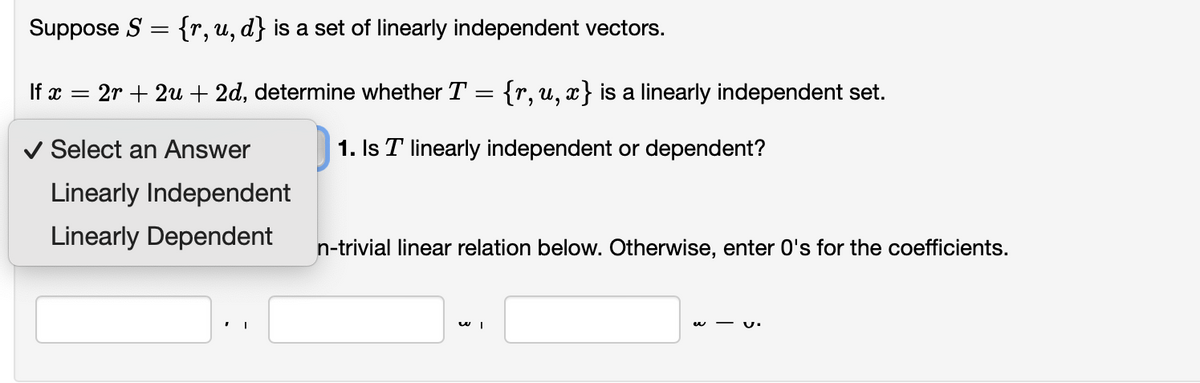 Suppose S = {r,u, d} is a set of linearly independent vectors.
If x = 2r + 2u + 2d, determine whether T = {r,u, x} is a linearly independent set.
%3|
v Select an Answer
1. Is T linearly independent or dependent?
Linearly Independent
Linearly Dependent
n-trivial linear relation below. Otherwise, enter O's for the coefficients.
