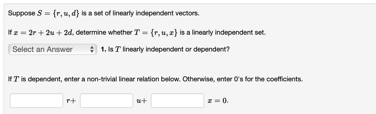 Suppose S = {r, u, d} is a set of linearly independent vectors.
If x = 2r + 2u + 2d, determine whether T
{r, u, x} is a linearly independent set.
Select an Answer
1. Is T linearly independent or dependent?
If T is dependent, enter a non-trivial linear relation below. Otherwise, enter O's for the coefficients.
r+
u+
x = 0.
